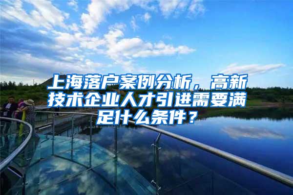 上海落户案例分析，高新技术企业人才引进需要满足什么条件？