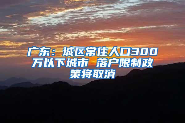 广东：城区常住人口300万以下城市 落户限制政策将取消