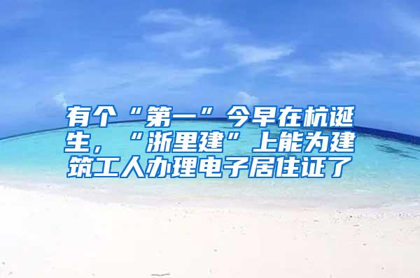 有个“第一”今早在杭诞生，“浙里建”上能为建筑工人办理电子居住证了