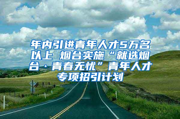 年内引进青年人才5万名以上 烟台实施“就选烟台·青春无忧”青年人才专项招引计划