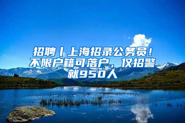 招聘丨上海招录公务员！不限户籍可落户，仅招警就950人