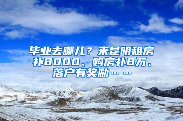 毕业去哪儿？来昆明租房补8000、购房补8万、落户有奖励……