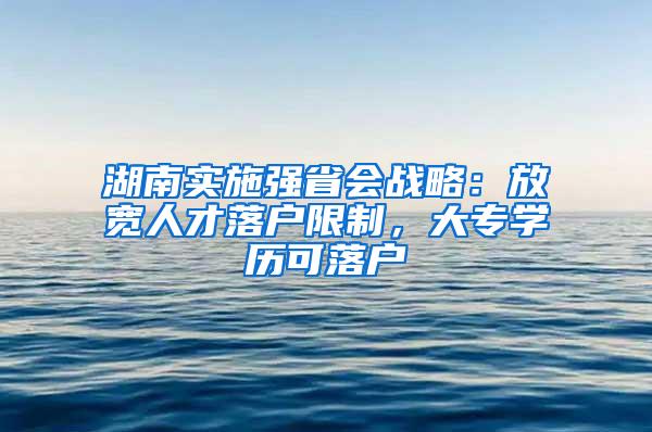 湖南实施强省会战略：放宽人才落户限制，大专学历可落户