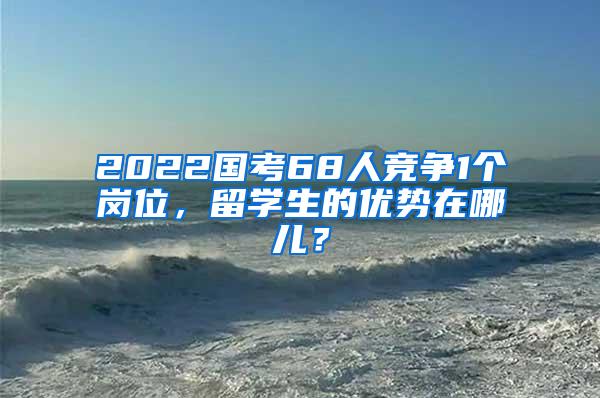 2022国考68人竞争1个岗位，留学生的优势在哪儿？