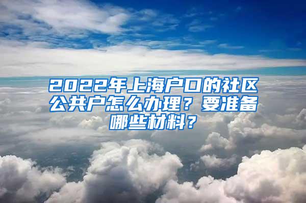 2022年上海户口的社区公共户怎么办理？要准备哪些材料？