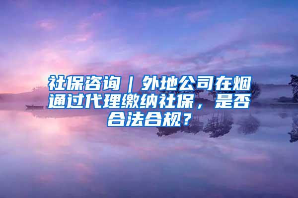 社保咨询｜外地公司在烟通过代理缴纳社保，是否合法合规？