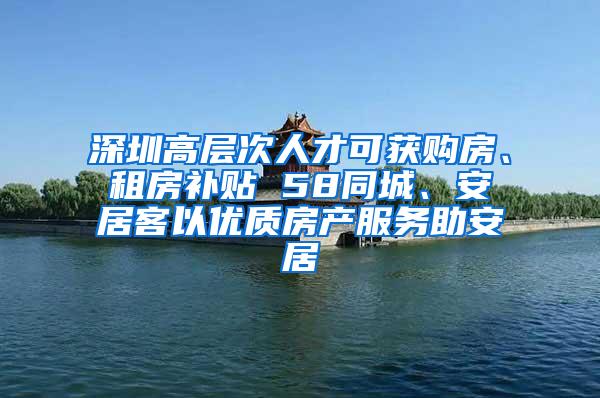 深圳高层次人才可获购房、租房补贴 58同城、安居客以优质房产服务助安居