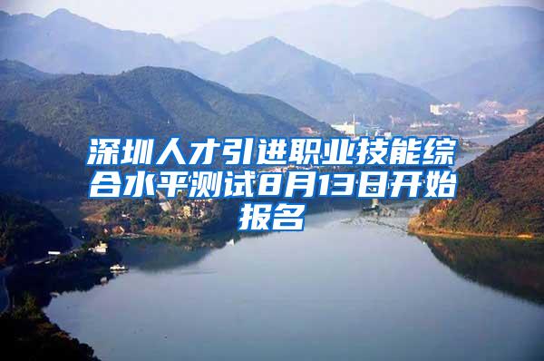 深圳人才引进职业技能综合水平测试8月13日开始报名