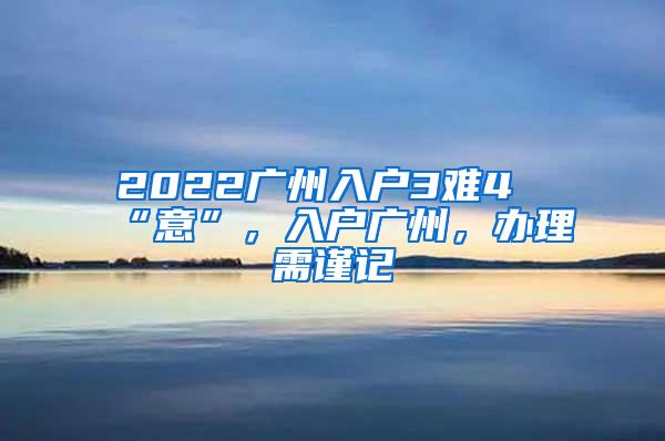 2022广州入户3难4“意”，入户广州，办理需谨记