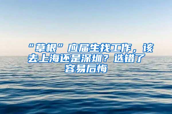 “草根”应届生找工作，该去上海还是深圳？选错了容易后悔