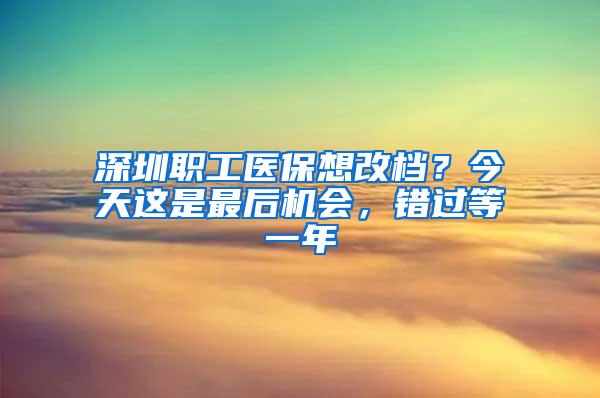 深圳职工医保想改档？今天这是最后机会，错过等一年