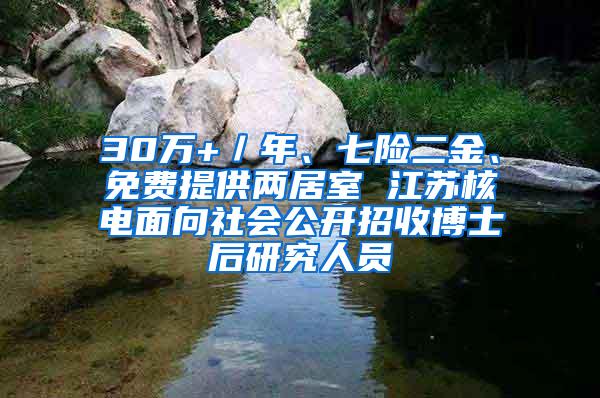 30万+／年、七险二金、免费提供两居室 江苏核电面向社会公开招收博士后研究人员