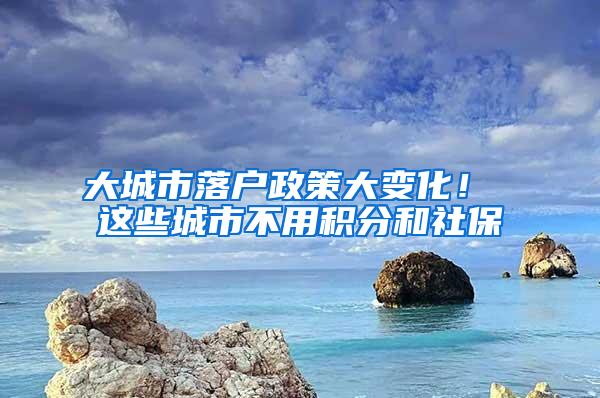 大城市落户政策大变化！ 这些城市不用积分和社保