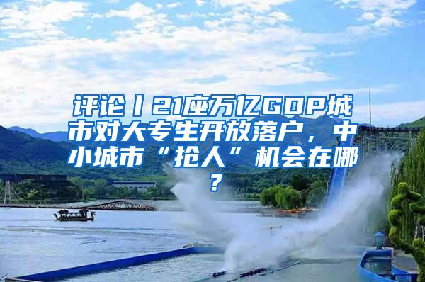 评论丨21座万亿GDP城市对大专生开放落户，中小城市“抢人”机会在哪？