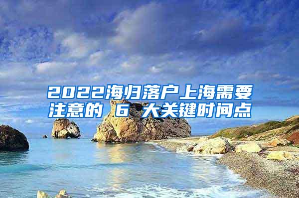 2022海归落户上海需要注意的 6 大关键时间点