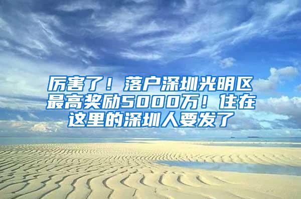 厉害了！落户深圳光明区最高奖励5000万！住在这里的深圳人要发了