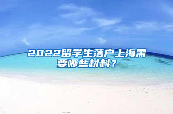 2022留学生落户上海需要哪些材料？