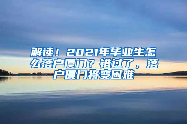 解读！2021年毕业生怎么落户厦门？错过了，落户厦门将变困难