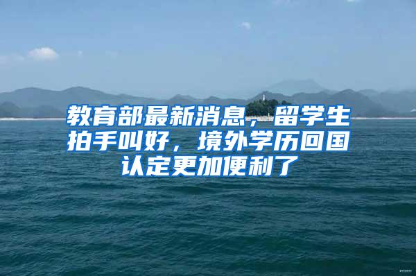 教育部最新消息，留学生拍手叫好，境外学历回国认定更加便利了