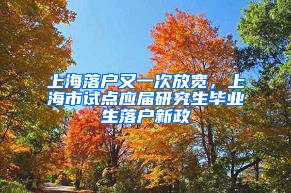 上海落户又一次放宽，上海市试点应届研究生毕业生落户新政