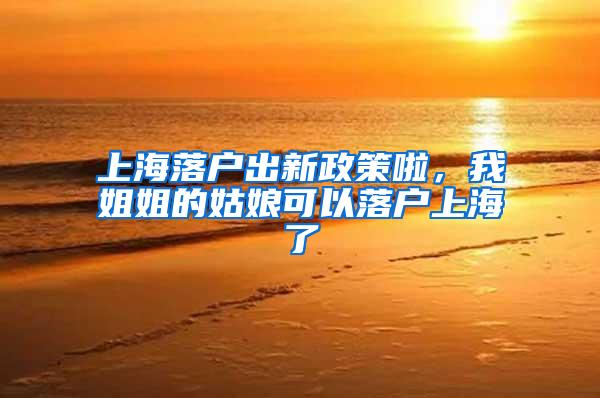 上海落户出新政策啦，我姐姐的姑娘可以落户上海了