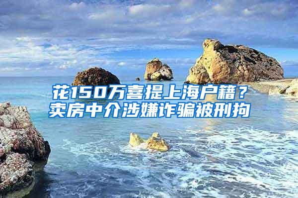 花150万喜提上海户籍？卖房中介涉嫌诈骗被刑拘