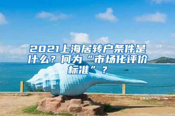 2021上海居转户条件是什么？何为“市场化评价标准”？