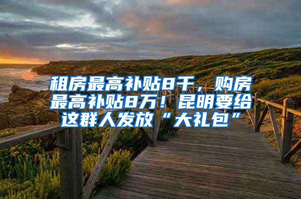 租房最高补贴8千，购房最高补贴8万！昆明要给这群人发放“大礼包”