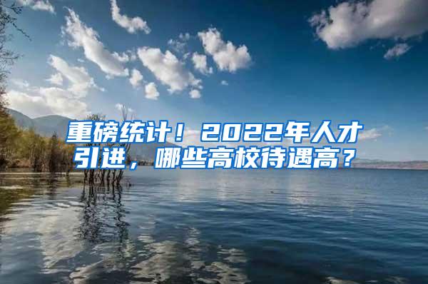 重磅统计！2022年人才引进，哪些高校待遇高？