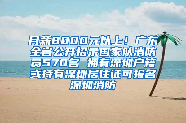 月薪8000元以上！广东全省公开招录国家队消防员570名 拥有深圳户籍或持有深圳居住证可报名深圳消防