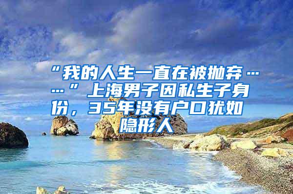 “我的人生一直在被抛弃……”上海男子因私生子身份，35年没有户口犹如隐形人