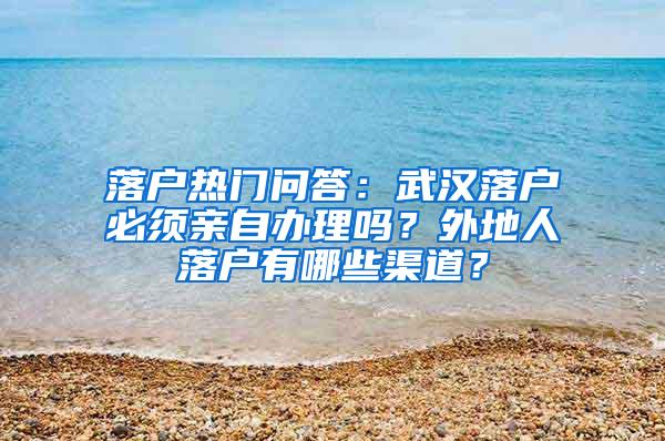 落户热门问答：武汉落户必须亲自办理吗？外地人落户有哪些渠道？