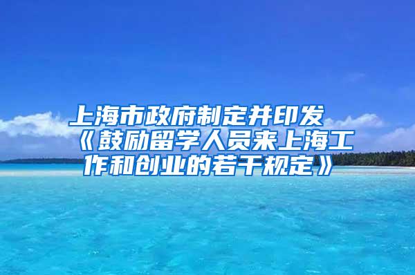 上海市政府制定并印发《鼓励留学人员来上海工作和创业的若干规定》