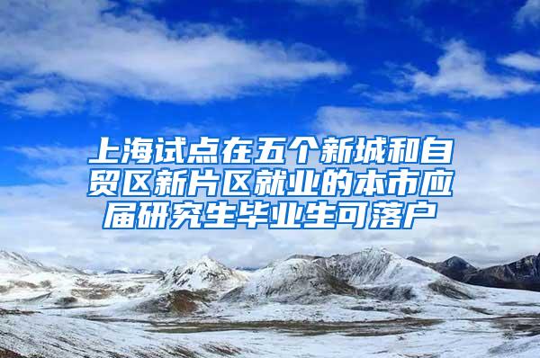 上海试点在五个新城和自贸区新片区就业的本市应届研究生毕业生可落户