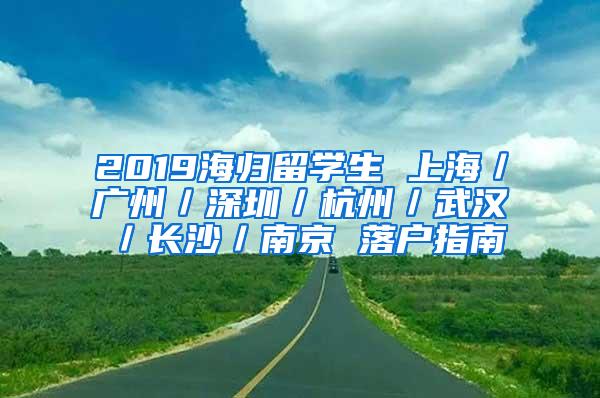 2019海归留学生 上海／广州／深圳／杭州／武汉／长沙／南京 落户指南