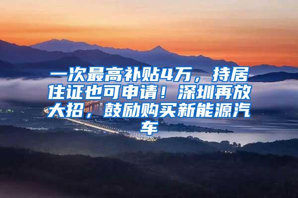 一次最高补贴4万，持居住证也可申请！深圳再放大招，鼓励购买新能源汽车