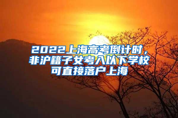 2022上海高考倒计时，非沪籍子女考入以下学校可直接落户上海