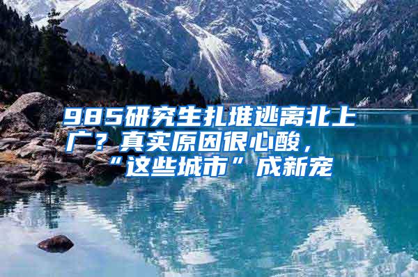 985研究生扎堆逃离北上广？真实原因很心酸，“这些城市”成新宠