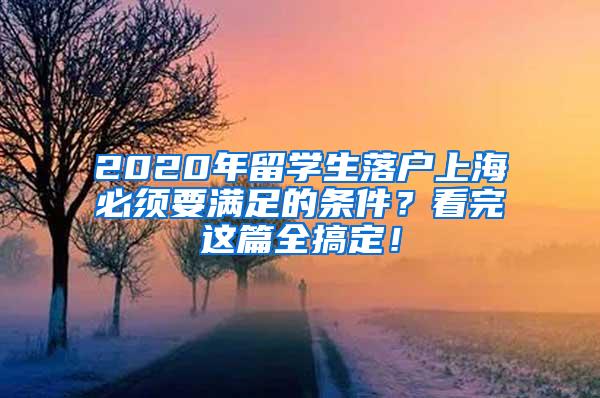 2020年留学生落户上海必须要满足的条件？看完这篇全搞定！