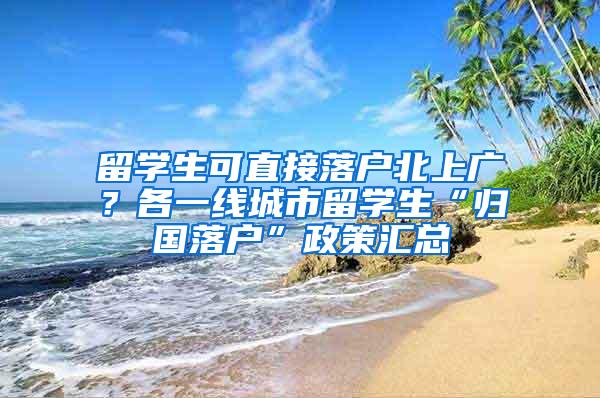 留学生可直接落户北上广？各一线城市留学生“归国落户”政策汇总