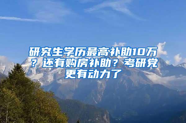 研究生学历最高补助10万？还有购房补助？考研党更有动力了