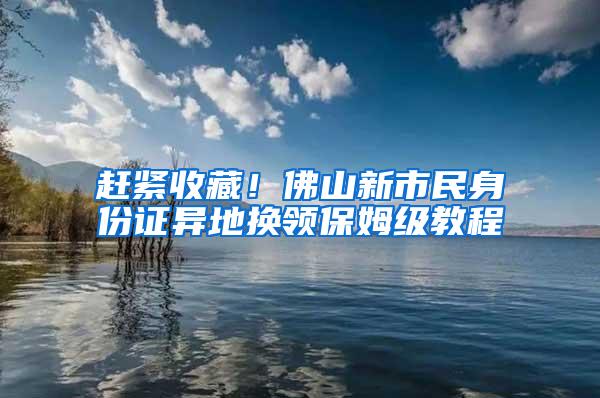 赶紧收藏！佛山新市民身份证异地换领保姆级教程