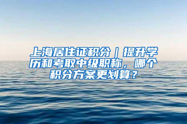 上海居住证积分｜提升学历和考取中级职称，哪个积分方案更划算？