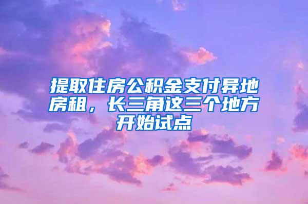 提取住房公积金支付异地房租，长三角这三个地方开始试点