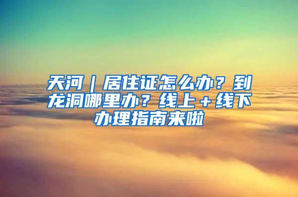 天河｜居住证怎么办？到龙洞哪里办？线上＋线下办理指南来啦