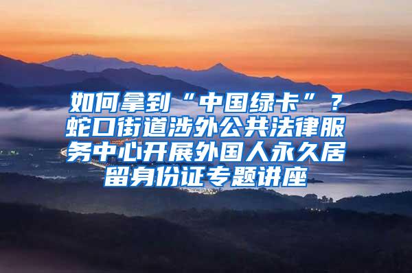 如何拿到“中国绿卡”？蛇口街道涉外公共法律服务中心开展外国人永久居留身份证专题讲座