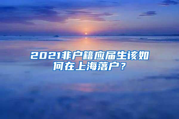 2021非户籍应届生该如何在上海落户？