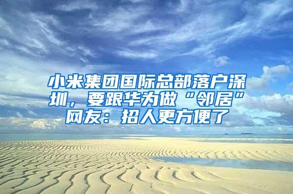 小米集团国际总部落户深圳，要跟华为做“邻居”网友：招人更方便了