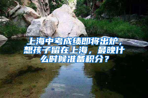 上海中考成绩即将出炉，想孩子留在上海，最晚什么时候准备积分？