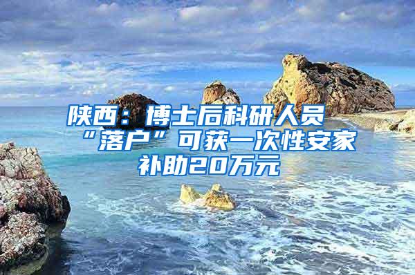 陕西：博士后科研人员“落户”可获一次性安家补助20万元